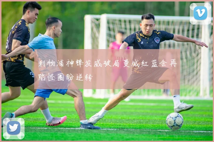 利物浦神锋发威破局曼城红蓝会再陷怪圈盼逆转