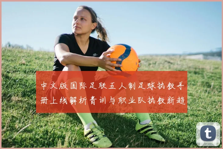 中文版国际足联五人制足球执教手册上线解析青训与职业队执教新趋势