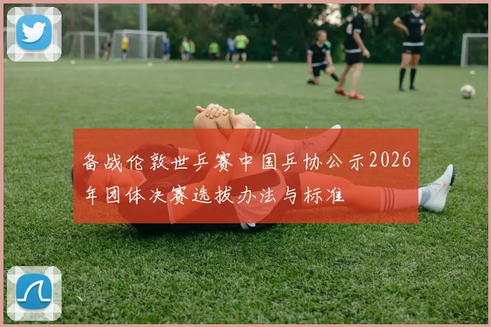 备战伦敦世乒赛中国乒协公示2026年团体决赛选拔办法与标准