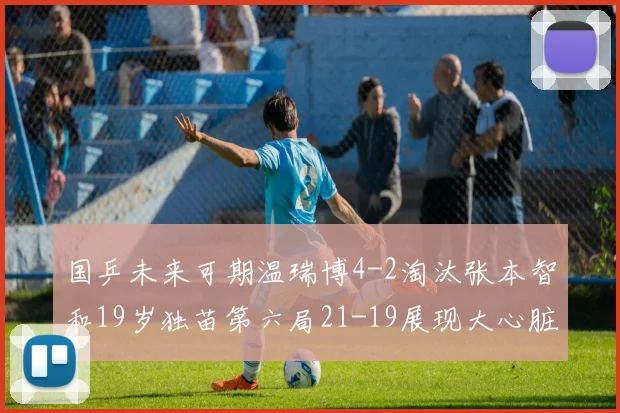 国乒未来可期温瑞博4-2淘汰张本智和19岁独苗第六局21-19展现大心脏