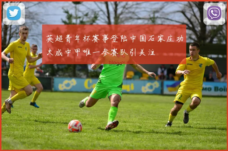 英超青年杯赛事登陆中国石家庄功夫成中甲唯一参赛队引关注