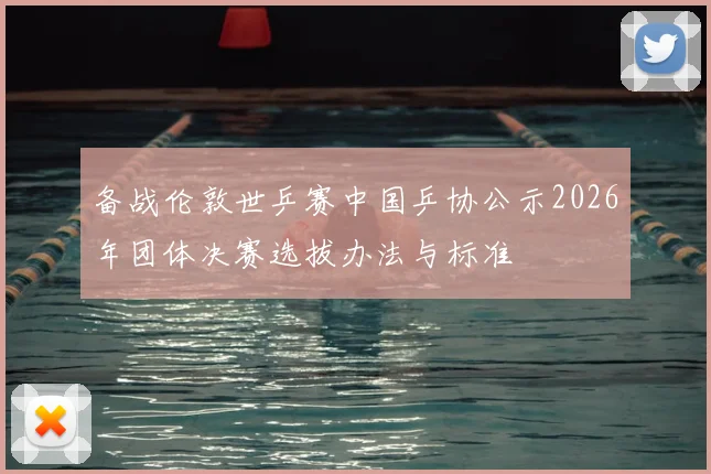备战伦敦世乒赛中国乒协公示2026年团体决赛选拔办法与标准