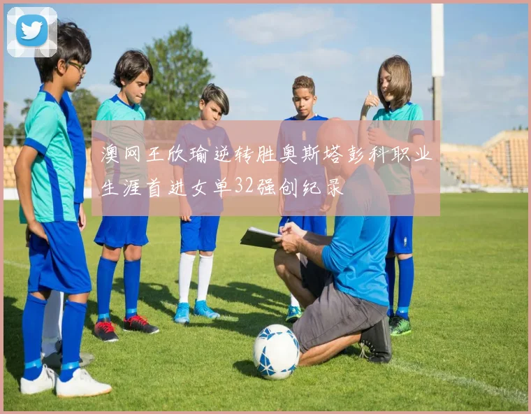 澳网王欣瑜逆转胜奥斯塔彭科职业生涯首进女单32强创纪录